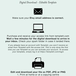 May include: A graphic with instructions on how to download and edit a digital template. The graphic includes icons of an email, a laptop, and a printer. The text says "How it Works", "Digital Download - Editable Template", "Make sure your Etsy email address is correct.", "Purchase and receive your access link from templett.com", "Wait a few minutes for the digital download to arrive in your inbox. Check your spam folder in case it landed there.", "If you already have an account with Templett, you won't receive an email from Templett with the access link. This is only done the first time you use Templett so you can activate your account. To access your template, simply log in at https://templett.com/login", "Edit and download your file as PDF, JPG or PNG", "1. Print at home or at a copying centre", "2. Upload to an online printer or", "3. Create an evite to send as a text message or email"