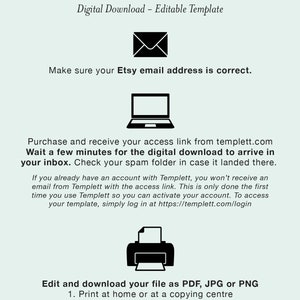 May include: A graphic with instructions on how to download and edit a digital template. The graphic includes icons of an email, a laptop, and a printer. The text reads "HOW IT WORKS", "Digital Download - Editable Template", "Make sure your Etsy email address is correct.", "Purchase and receive your access link from templett.com", "Wait a few minutes for the digital download to arrive in your inbox. Check your spam folder in case it landed there.", "If you already have an account with Templett, you won't receive an email from Templett with the access link. This is only done the first time you use Templett so you can activate your account. To access your template, simply log in at https://templett.com/login", "Edit and download your file as PDF, JPG or PNG", "1. Print at home or at a copying centre", "2. Upload to an online printer or", "3. Create an evite to send as a text message or email"