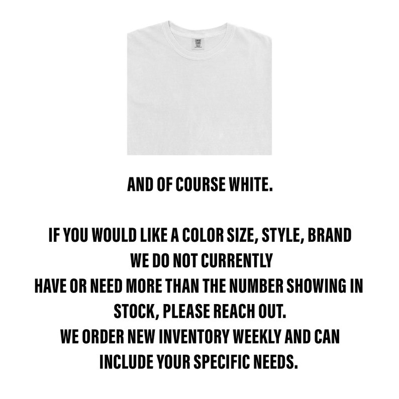 May include: A white t-shirt with the text "AND OF COURSE WHITE." below the image. The text below the image reads: "IF YOU WOULD LIKE A COLOR SIZE, STYLE, BRAND WE DO NOT CURRENTLY HAVE OR NEED MORE THAN THE NUMBER SHOWING IN STOCK, PLEASE REACH OUT. WE ORDER NEW INVENTORY WEEKLY AND CAN INCLUDE YOUR SPECIFIC NEEDS."