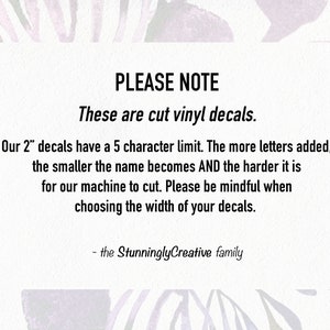 May include: A white text box with black text on a purple and white background. The text reads: "PLEASE NOTE These are cut vinyl decals. Our 2" decals have a 5 character limit. The more letters added, the smaller the name becomes AND the harder it is for our machine to cut. Please be mindful when choosing the width of your decals. - the Stunningly Creative family"