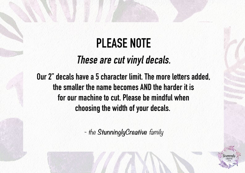 May include: A white text box with black text on a purple and white background. The text reads: "PLEASE NOTE These are cut vinyl decals. Our 2" decals have a 5 character limit. The more letters added, the smaller the name becomes AND the harder it is for our machine to cut. Please be mindful when choosing the width of your decals. - the Stunningly Creative family"
