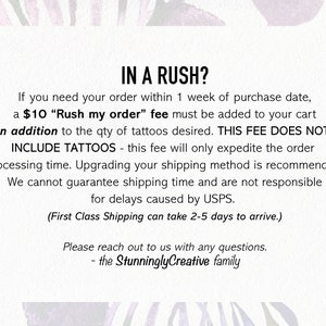 May include: Text on a white background with a pink floral design. The text reads: "IN A RUSH? If you need your order within 1 week of purchase date, a $10 "Rush my order" fee must be added to your cart in addition to the qty of tattoos desired. THIS FEE DOES NOT INCLUDE TATTOOS - this fee will only expedite the order processing time. Upgrading your shipping method is recommended. We cannot guarantee shipping time and are not responsible for delays caused by USPS. (First Class Shipping can take 2-5 days to arrive.) Please reach out to us with any questions. - the StunninglyCreative family"
