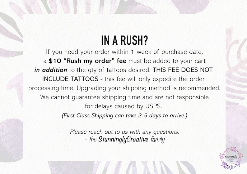 May include: Text on a white background with a pink floral design. The text reads: "IN A RUSH? If you need your order within 1 week of purchase date, a $10 "Rush my order" fee must be added to your cart in addition to the qty of tattoos desired. THIS FEE DOES NOT INCLUDE TATTOOS - this fee will only expedite the order processing time. Upgrading your shipping method is recommended. We cannot guarantee shipping time and are not responsible for delays caused by USPS. (First Class Shipping can take 2-5 days to arrive.) Please reach out to us with any questions. - the StunninglyCreative family"