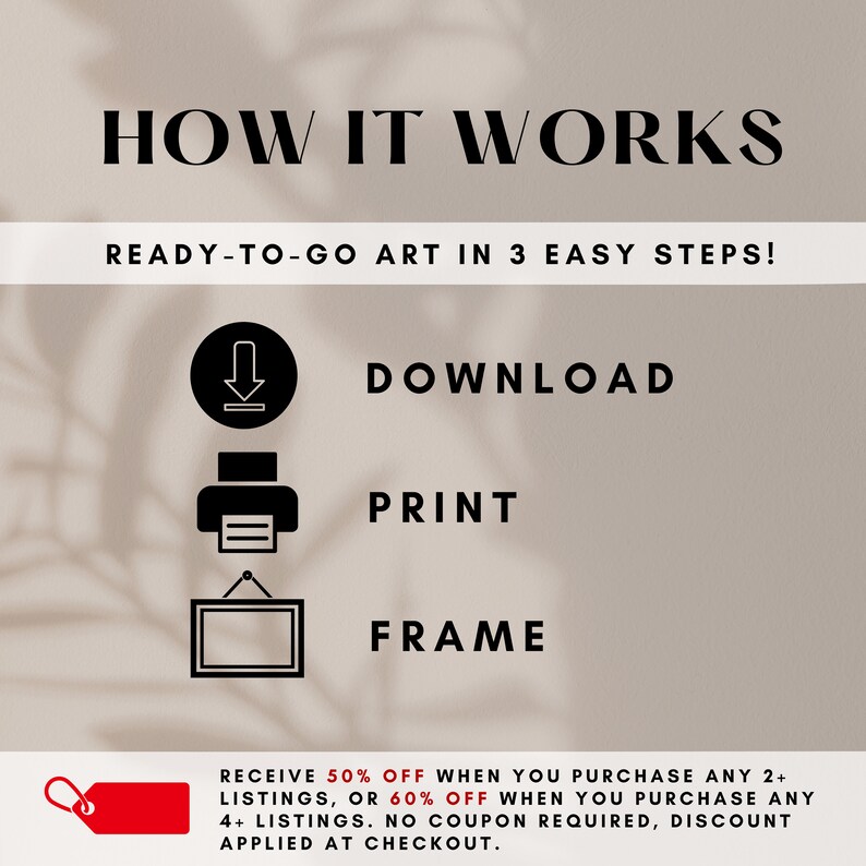 May include: A graphic showing how to download, print, and frame digital art. The text reads "How it works" and "Ready-to-go art in 3 easy steps!"  The graphic includes icons for download, print, and frame. The text also reads "Receive 50% off when you purchase any 2+ listings, or 60% off when you purchase any 4+ listings. No coupon required, discount applied at checkout."