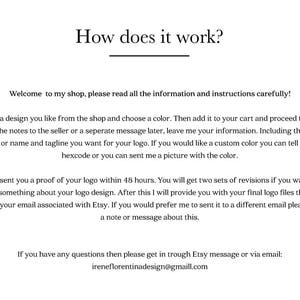 May include: How does it work? Welcome to my shop, please read all the information and instructions carefully! Choose a design you like from the shop and choose a color. Then add it to your cart and proceed to check out. In the notes to the seller or a separate message later, leave me your information, including the name, initials or name and tagline you want for your logo. If you would like a custom color, you can tell me the hexcode or send me a picture with the color. I will send you a proof of your logo within 48 hours. You will get two sets of revisions if you want to change something about your logo design. After this, I will provide you with your final logo files that I will email to your email associated with Etsy. If you would prefer me to send it to a different email, please leave a note or message about this. If you have any questions, then please get in touch through Etsy message or via email: ireneflorentinadesign@gmaill.com