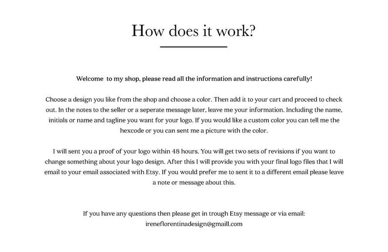 May include: How does it work? Welcome to my shop, please read all the information and instructions carefully! Choose a design you like from the shop and choose a color. Then add it to your cart and proceed to check out. In the notes to the seller or a separate message later, leave me your information, including the name, initials or name and tagline you want for your logo. If you would like a custom color, you can tell me the hexcode or send me a picture with the color. I will send you a proof of your logo within 48 hours. You will get two sets of revisions if you want to change something about your logo design. After this, I will provide you with your final logo files that I will email to your email associated with Etsy. If you would prefer me to send it to a different email, please leave a note or message about this. If you have any questions, then please get in touch through Etsy message or via email: ireneflorentinadesign@gmaill.com