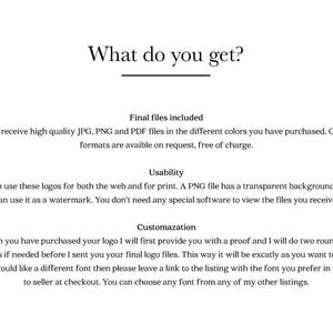 May include: Text explaining what is included when you purchase a logo design. The text says you will receive high quality JPG, PNG and PDF files in the different colors you have purchased. Other file formats are available on request, free of charge. The text also says you can use these logos for both the web and for print. A PNG file has a transparent background so you can use it as a watermark. You don't need any special software to view the files you receive. The text also says when you have purchased your logo, the seller will first provide you with a proof and will do two rounds of revisions if needed before sending you the final logo files. The text also says if you would like a different font, you can leave a link to the listing with the font you prefer in the note to the seller at checkout. You can choose any font from any of the seller's other listings.