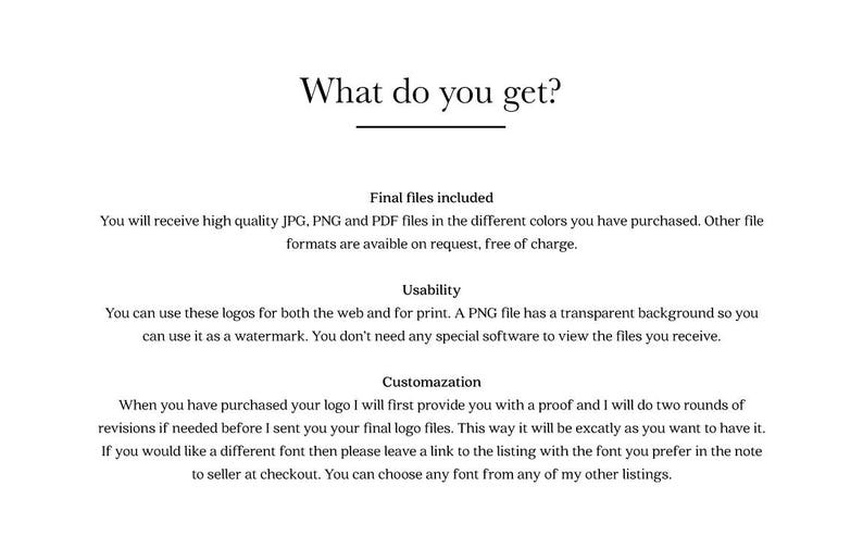 May include: Text explaining what is included when you purchase a logo design. The text says you will receive high quality JPG, PNG and PDF files in the different colors you have purchased. Other file formats are available on request, free of charge. The text also says you can use these logos for both the web and for print. A PNG file has a transparent background so you can use it as a watermark. You don't need any special software to view the files you receive. The text also says when you have purchased your logo, the seller will first provide you with a proof and will do two rounds of revisions if needed before sending you the final logo files. The text also says if you would like a different font, you can leave a link to the listing with the font you prefer in the note to the seller at checkout. You can choose any font from any of the seller's other listings.