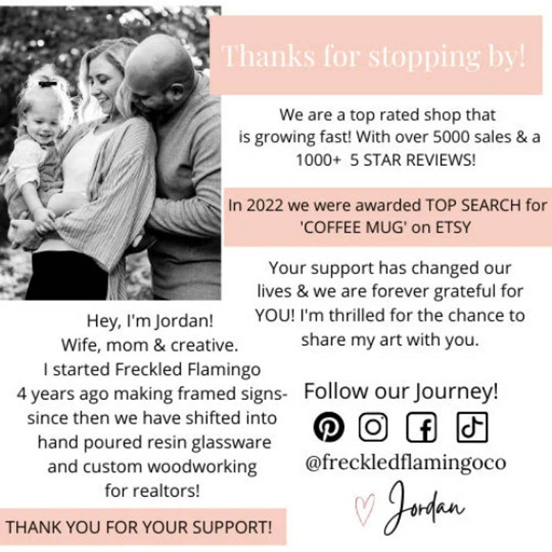 May include: A couple and their child are pictured in a black and white photo. The text reads "Hey, I'm Jordan! Wife, mom & creative. I started Freckled Flamingo 4 years ago making framed signs- since then we have shifted into hand poured resin glassware and custom woodworking for realtors! THANK YOU FOR YOUR SUPPORT!"  The text also reads "Thanks for stopping by! We are a top rated shop that is growing fast! With over 5000 sales & a 1000+ 5 STAR REVIEWS! In 2022 we were awarded TOP SEARCH for 'COFFEE MUG' on ETSY Your support has changed our lives & we are forever grateful for YOU! I'm thrilled for the chance to share my art with you. Follow our Journey! @freckledflamingoco ♡Jordan"