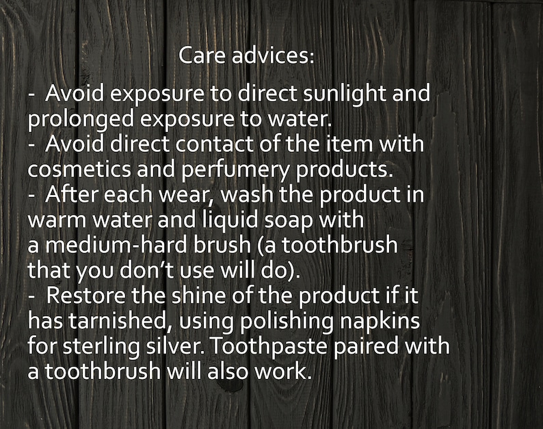 May include: Care advice for jewelry: Avoid direct sunlight and prolonged exposure to water. Avoid contact with cosmetics and perfumes. Wash with warm water and soap using a medium-hard brush. Restore shine with polishing napkins or toothpaste.