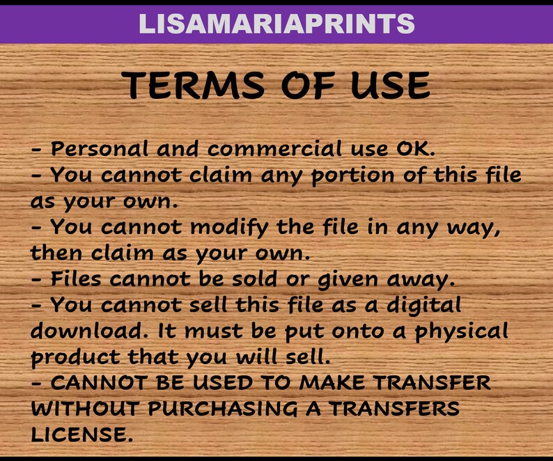 May include: A text-based image with a wooden background and purple header. The text reads "LISAMARIAPRINTS TERMS OF USE" and lists terms of use for digital files. The terms state that personal and commercial use is okay, but the file cannot be claimed as one's own, modified, sold, or given away. The file cannot be sold as a digital download, but must be put onto a physical product. The file cannot be used to make transfers without purchasing a transfers license.