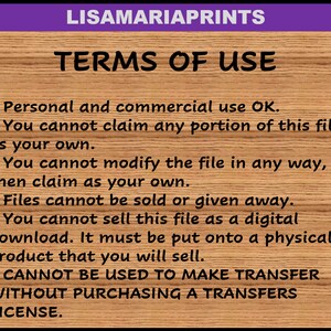 May include: A text-based image with a wooden background and purple header. The text reads "LISAMARIAPRINTS TERMS OF USE" and lists terms of use for digital files. The terms state that personal and commercial use is okay, but the file cannot be claimed as one's own, modified, sold, or given away. The file cannot be sold as a digital download, but must be put onto a physical product. The file cannot be used to make transfers without purchasing a transfers license.