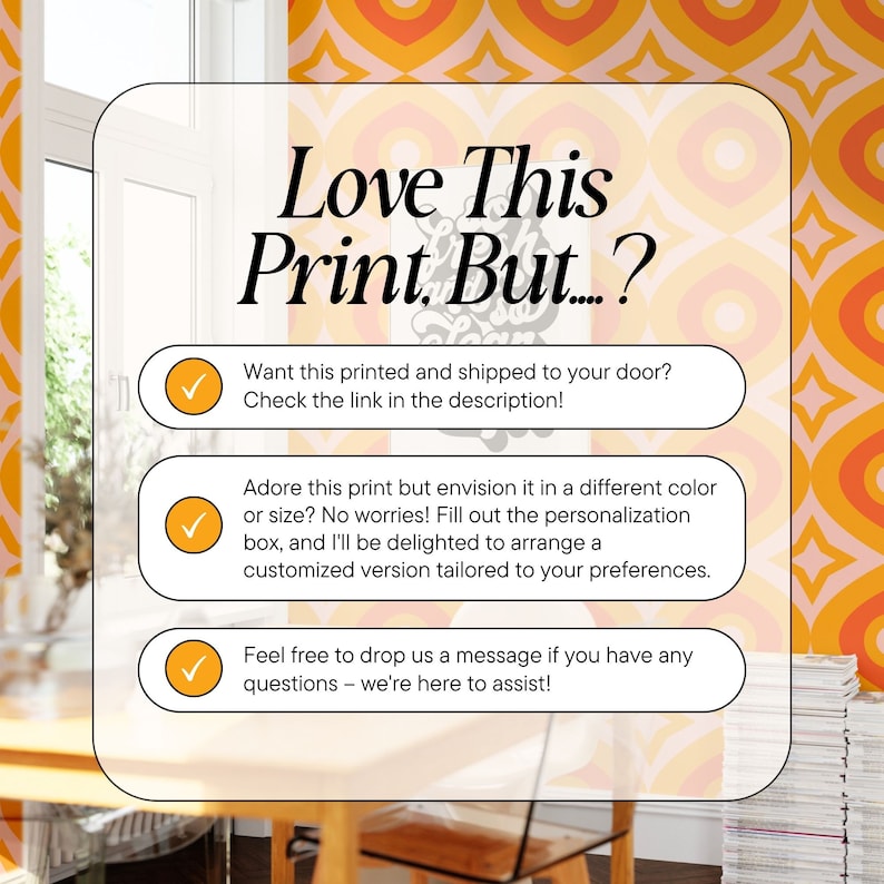 May include: A graphic with a retro design featuring a yellow, orange, and white geometric pattern. The text "Love This Print. But...?" is displayed in black. Three checkboxes with text are below the graphic. The first checkbox says "Want this printed and shipped to your door? Check the link in the description!" The second checkbox says "Adore this print but envision it in a different colour or size? No worries! Fill out the personalisation box, and I'll be delighted to arrange a customised version tailored to your preferences." The third checkbox says "Feel free to drop us a message if you have any questions - we're here to assist!"