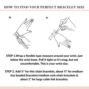 May include: A diagram showing how to measure your wrist for the perfect bracelet size.  Step 1: Wrap a flexible tape measure around your wrist, just below the wrist bone. Pull it tight so it's snug, but not uncomfortable. This is your wrist size. Step 2: Add 1/2 inch for thin chain bracelets, about 3 1/2 inches for medium-size beaded bracelets/medium curb chain bracelets, and about 1 inch for large cable link bracelets.