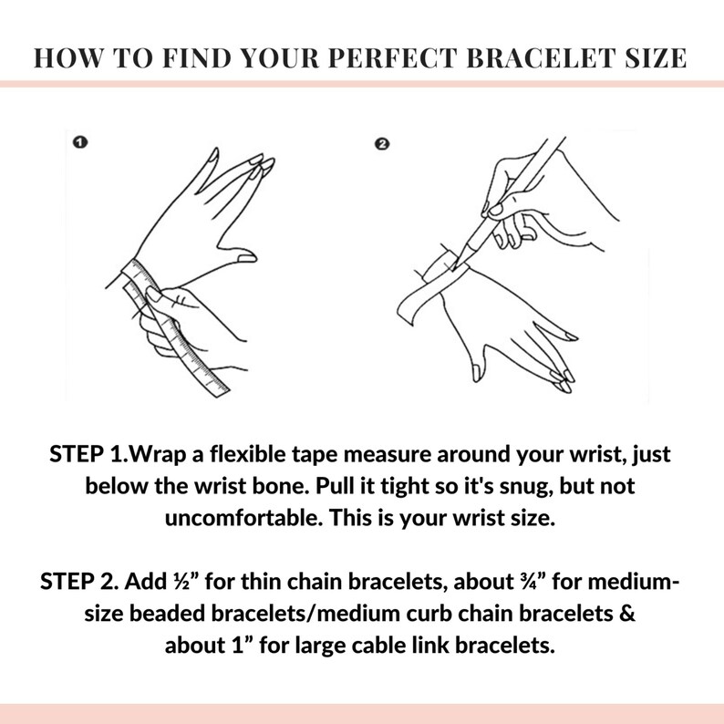 May include: A diagram showing how to measure your wrist for the perfect bracelet size.  Step 1: Wrap a flexible tape measure around your wrist, just below the wrist bone. Pull it tight so it's snug, but not uncomfortable. This is your wrist size. Step 2: Add 1/2 inch for thin chain bracelets, about 3 1/2 inches for medium-size beaded bracelets/medium curb chain bracelets, and about 1 inch for large cable link bracelets.