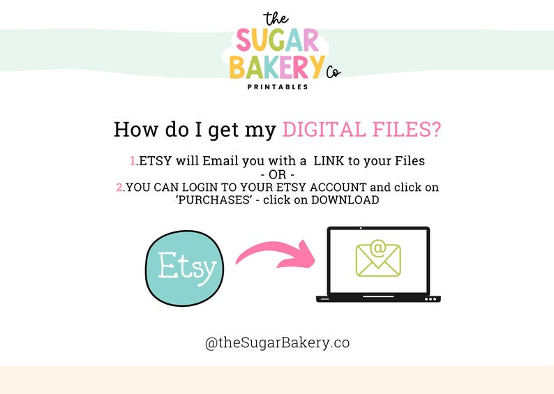 May include: A pink and white graphic with the text "the SUGAR BAKERY Co PRINTABLES" at the top. The text "How do I get my DIGITAL FILES?" is in pink. The text "1. ETSY will Email you with a LINK to your Files - OR - 2. YOU CAN LOGIN TO YOUR ETSY ACCOUNT and click on 'PURCHASES' - click on DOWNLOAD" is in black. The Etsy logo is in a blue circle. An arrow points to a laptop with an email icon on the screen. The text "@theSugarBakery.co" is at the bottom.