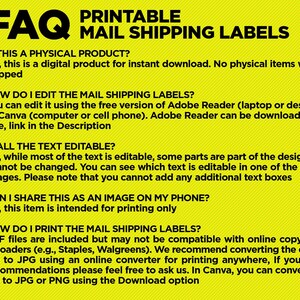 May include: Yellow FAQ printable mail shipping labels with instructions on how to edit and print the labels.  The text reads: "1. Is this a physical product? No, this is a digital product for instant download. No physical items will be shipped. 2. How do I edit the mail shipping labels? You can edit it using the free version of Adobe Reader (laptop or desktop) or Canva (computer or cell phone). Adobe Reader can be downloaded for free, link in the Description. 3. Is all the text editable? No, while most of the text is editable, some parts are part of the design and cannot be changed. You can see which text is editable in one of the listing images. Please note that you cannot add any additional text boxes. 4. Can I share this as an image on my phone? No, this item is intended for printing only. 5. How do I print the mail shipping labels? PDF files are included but may not be compatible with online copy shop uploaders (e.g., Staples, Walgreens). We recommend converting the edited file to JPG using an online converter for printing anywhere, If you need recommendations please feel free to ask us. In Canva, you can convert the file to JPG or PNG using the Download option."