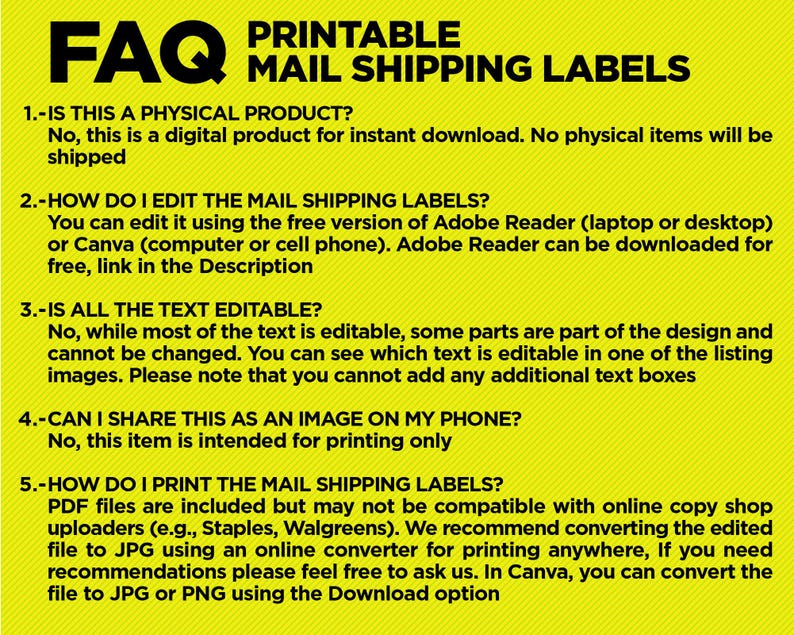 May include: Yellow FAQ printable mail shipping labels with instructions on how to edit and print the labels.  The text reads: "1. Is this a physical product? No, this is a digital product for instant download. No physical items will be shipped. 2. How do I edit the mail shipping labels? You can edit it using the free version of Adobe Reader (laptop or desktop) or Canva (computer or cell phone). Adobe Reader can be downloaded for free, link in the Description. 3. Is all the text editable? No, while most of the text is editable, some parts are part of the design and cannot be changed. You can see which text is editable in one of the listing images. Please note that you cannot add any additional text boxes. 4. Can I share this as an image on my phone? No, this item is intended for printing only. 5. How do I print the mail shipping labels? PDF files are included but may not be compatible with online copy shop uploaders (e.g., Staples, Walgreens). We recommend converting the edited file to JPG using an online converter for printing anywhere, If you need recommendations please feel free to ask us. In Canva, you can convert the file to JPG or PNG using the Download option."