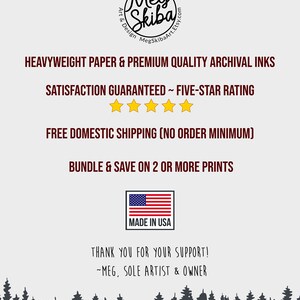 May include: A white background with black text that reads "Meg Skiba Art & Design MegSkibaArt.Etsy.com". Below the text is a graphic of a five-star rating with the text "HEAVYWEIGHT PAPER & PREMIUM QUALITY ARCHIVAL INKS SATISFACTION GUARANTEED ~ FIVE-STAR RATING FREE DOMESTIC SHIPPING (NO ORDER MINIMUM) BUNDLE & SAVE ON 2 OR MORE PRINTS MADE IN USA THANK YOU FOR YOUR SUPPORT! ~MEG, SOLE ARTIST & OWNER".