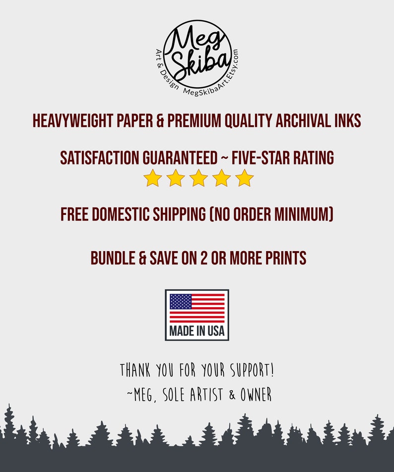 May include: A white background with black text that reads "Meg Skiba Art & Design MegSkibaArt.Etsy.com". Below the text is a graphic of a five-star rating with the text "HEAVYWEIGHT PAPER & PREMIUM QUALITY ARCHIVAL INKS SATISFACTION GUARANTEED ~ FIVE-STAR RATING FREE DOMESTIC SHIPPING (NO ORDER MINIMUM) BUNDLE & SAVE ON 2 OR MORE PRINTS MADE IN USA THANK YOU FOR YOUR SUPPORT! ~MEG, SOLE ARTIST & OWNER".