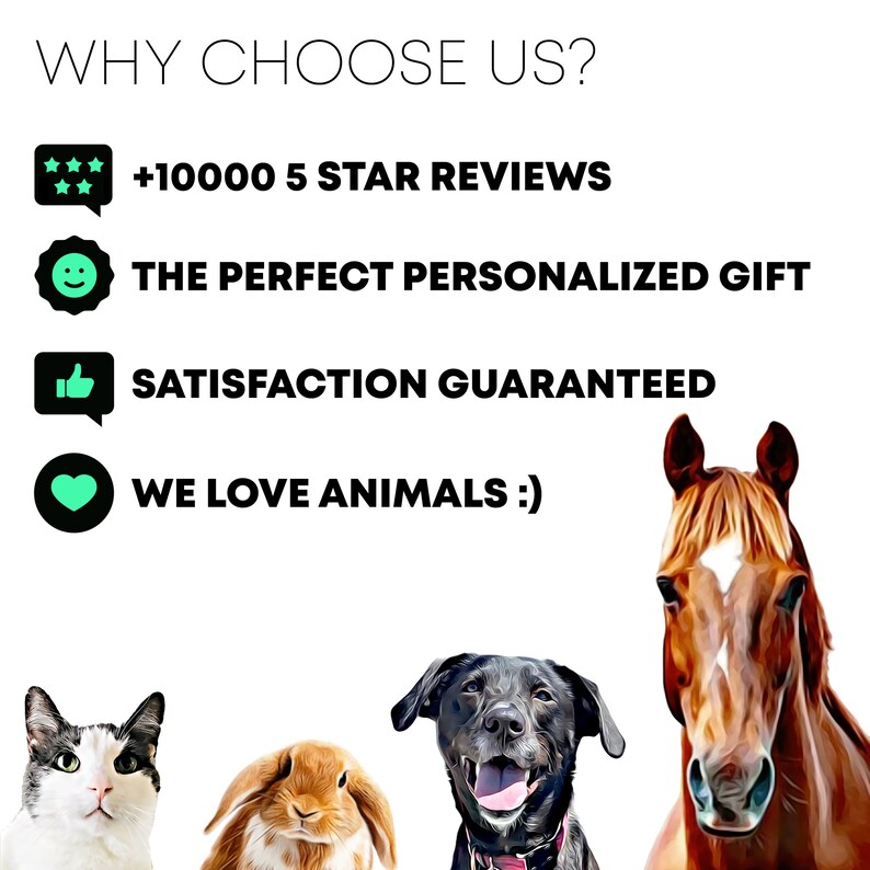 May include: A graphic with a white background and black text that reads "WHY CHOOSE US?" with four icons and text below each icon. The icons are a star rating, a smiley face, a thumbs up, and a heart. The text below the icons reads " +10000 5 STAR REVIEWS", "THE PERFECT PERSONALIZED GIFT", "SATISFACTION GUARANTEED", and "WE LOVE ANIMALS :)". The graphic is surrounded by four images of animals: a cat, a rabbit, a dog, and a horse.