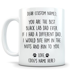 May include: White ceramic coffee mug with black text that reads "DEAR (CUSTOM NAME), YOU ARE THE BEST BLACK LAB DAD EVER. IF I HAD A DIFFERENT DAD, I WOULD BITE HIM IN THE NUTS AND RUN TO YOU. LOVE, (DOG'S NAME HERE)"