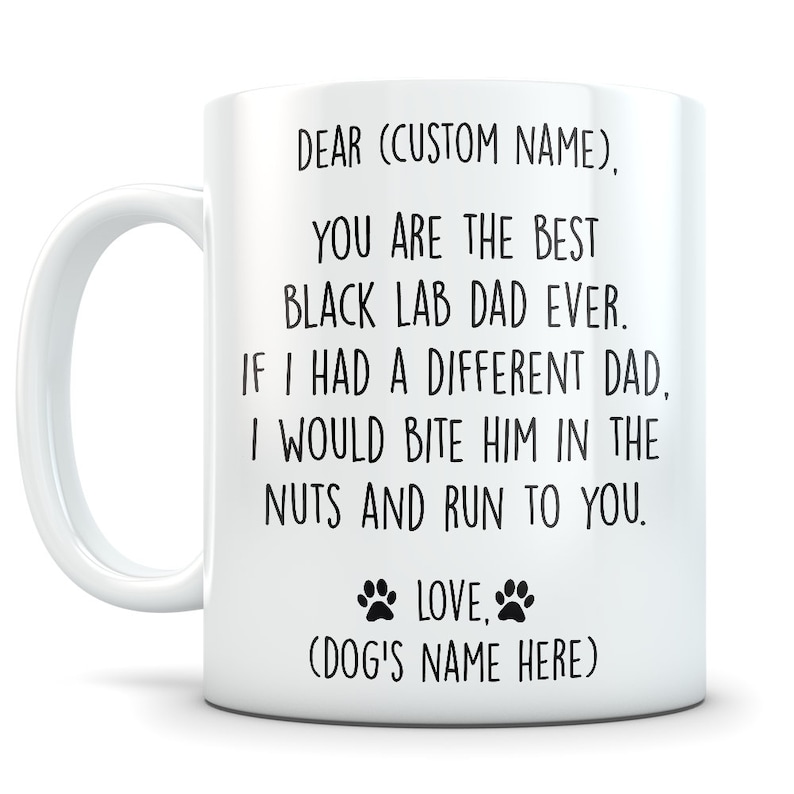 May include: White ceramic coffee mug with black text that reads "DEAR (CUSTOM NAME), YOU ARE THE BEST BLACK LAB DAD EVER. IF I HAD A DIFFERENT DAD, I WOULD BITE HIM IN THE NUTS AND RUN TO YOU. LOVE, (DOG'S NAME HERE)"