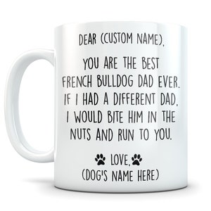 May include: White ceramic coffee mug with black text that reads "DEAR (CUSTOM NAME), YOU ARE THE BEST FRENCH BULLDOG DAD EVER. IF I HAD A DIFFERENT DAD, I WOULD BITE HIM IN THE NUTS AND RUN TO YOU. LOVE, (DOG'S NAME HERE)"