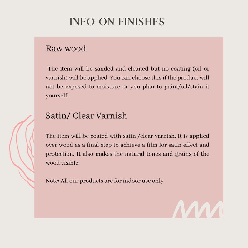 May include: A pink and white graphic with the text "INFO ON FINISHES" and descriptions of "Raw Wood" and "Satin/Clear Varnish" finishes. The text explains that raw wood is sanded and cleaned but not coated, while satin/clear varnish is applied over wood to achieve a satin effect and protection. The text also notes that all products are for indoor use only.