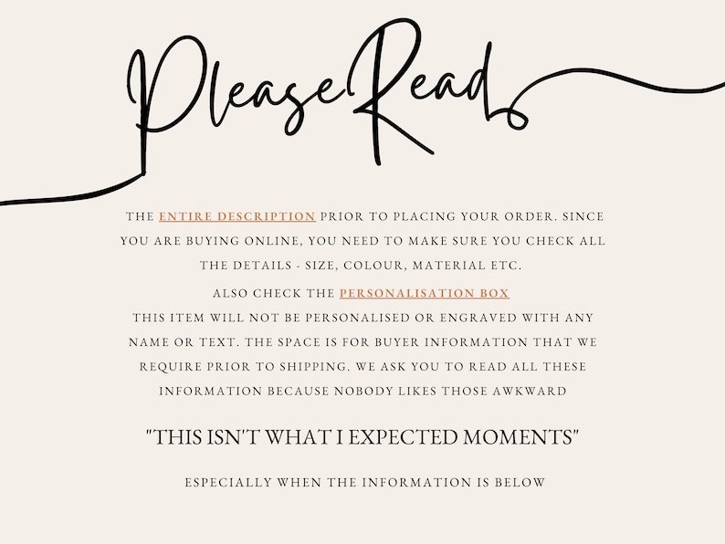 May include: A black and white text graphic with the words "Please Read" in cursive. The text below explains that the entire description should be read before placing an order. It also mentions that the item will not be personalized or engraved with any name or text. The text ends with "This isn't what I expected moments" in quotation marks.