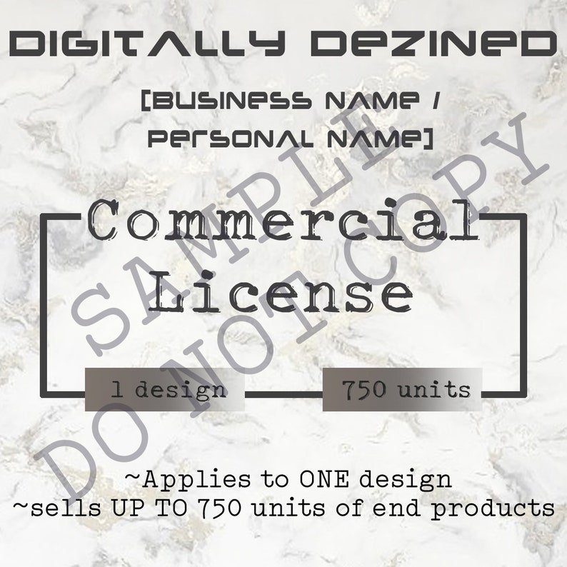 May include: A black and white image with a marble background. The text "DIGITALLY DEZINE[D]" is at the top of the image. The text "[BUSINESS NAME/ PERSONAL NAME]" is below the first line of text. A black rectangle with the text "Commercial License" is in the center of the image. The text "1 design" is to the left of the rectangle and the text "750 units" is to the right of the rectangle. The text "~Applies to ONE design ~sells UP TO 750 units of end products" is below the rectangle.