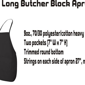 May include: Black long butcher block apron with two pockets, trimmed round bottom, and adjustable neck loop and ties. Made of 9oz. 70/30 polyester/cotton heavy twill.  The pockets are 7 inches wide by 7 inches high. The ties are 27 inches long and the neck loop is 23 inches long.
