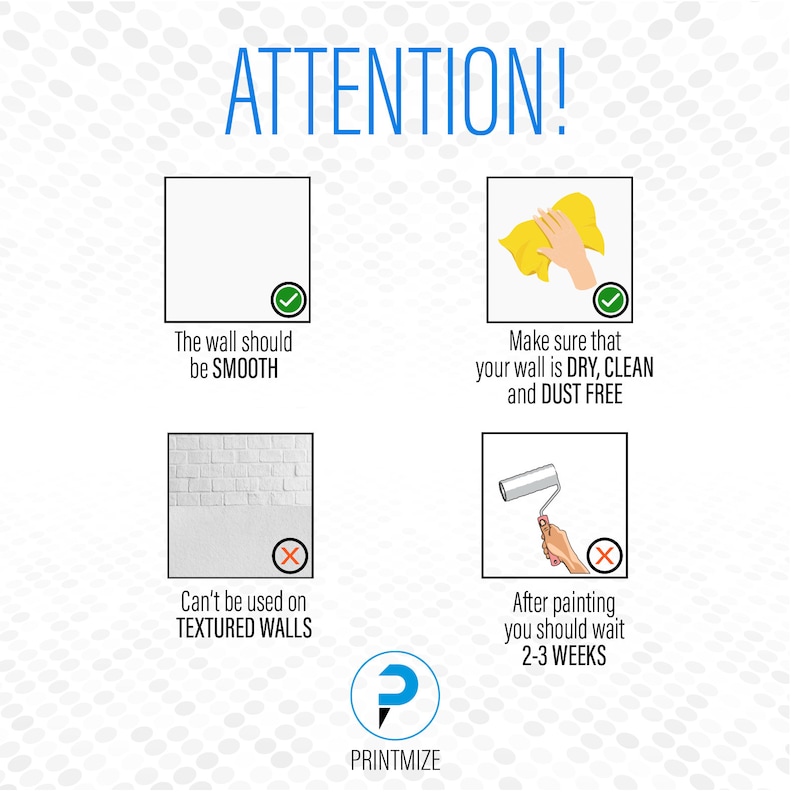May include: A graphic with four illustrations showing how to properly apply wall decals. The first illustration shows a smooth wall with a checkmark and the text "The wall should be SMOOTH". The second illustration shows a hand wiping a wall with a cloth with a checkmark and the text "Make sure that your wall is DRY, CLEAN and DUST FREE". The third illustration shows a brick wall with an X and the text "Can't be used on TEXTURED WALLS". The fourth illustration shows a hand rolling a paint roller with an X and the text "After painting you should wait 2-3 WEEKS". The graphic also includes the text "ATTENTION!" and a logo with the text "PRINTMIZE".