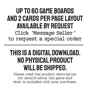 Text: Up to 60 game boards and 2 cards per page layout available by request. Please message me to request a special order. This is a digital download. No physical product will be shipped. Read the product description for details about the game.