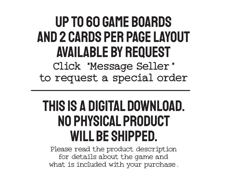 Text: Up to 60 game boards and 2 cards per page layout available by request. Please message me to request a special order. This is a digital download. No physical product will be shipped. Read the product description for details about the game.