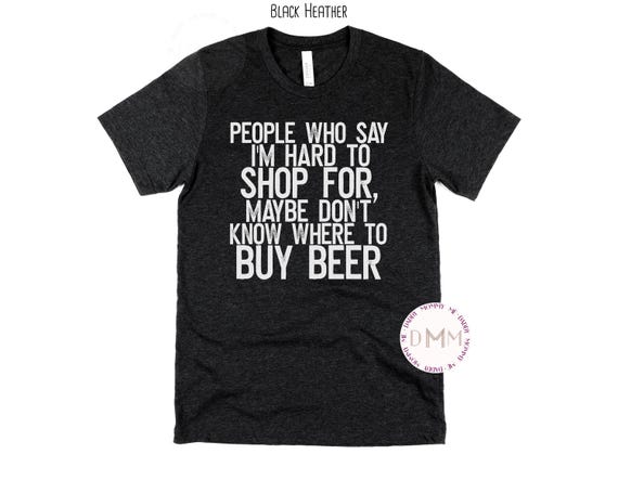 People Who Say I'm Hard To Shop For Maybe Don't Know Where To Buy Beer Shirt Funny Shirt For Men Sarcastic Shirt Funny Beer Tee Gift For Men