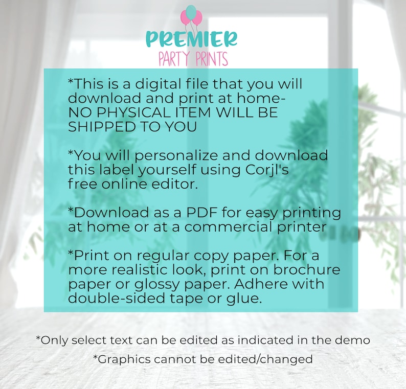 May include: A digital printable label for a product. The text on the label reads: "This is a digital file that you will download and print at home - NO PHYSICAL ITEM WILL BE SHIPPED TO YOU. You will personalize and download this label yourself using Corjl's free online editor. Download as a PDF for easy printing at home or at a commercial printer. Print on regular copy paper. For a more realistic look, print on brochure paper or glossy paper. Adhere with double-sided tape or glue. Only select text can be edited as indicated in the demo. Graphics cannot be edited/changed."