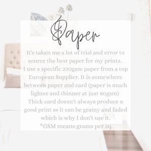 May include: Text on a white background explaining the paper used for prints. It's taken me a lot of trial and error to source the best paper for my prints. I use a specific 230gsm paper from a top European Supplier. It is somewhere between paper and card (paper is much lighter and thinner at just 80gsm) Thick card doesn't always produce a good print as it can be grainy and faded which is why I don't use it. *GSM means grams per sq.