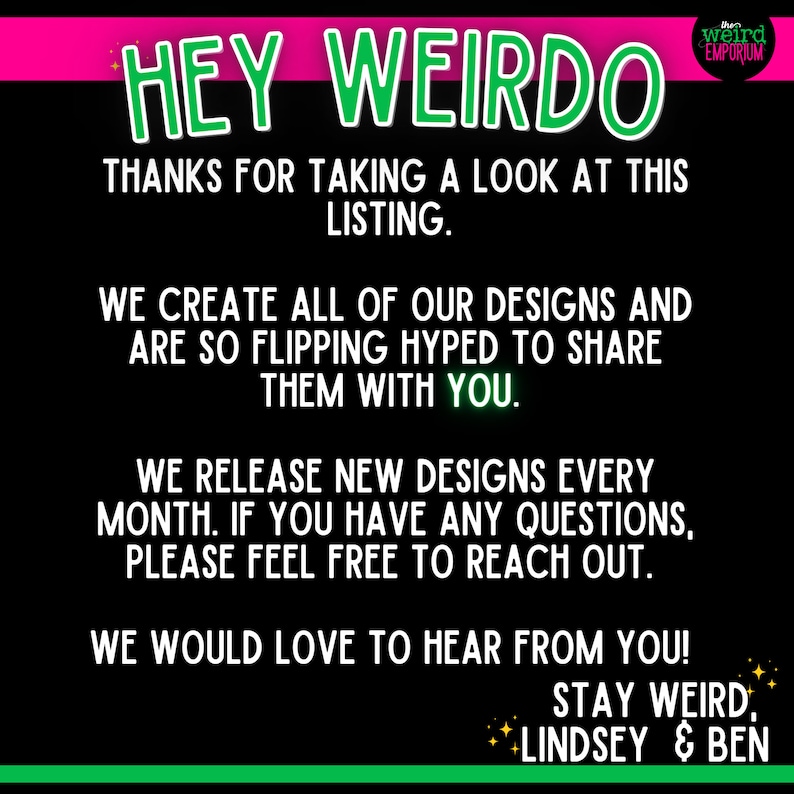 Op de afbeelding: Groene en roze tekst op een zwarte achtergrond luidt "HEY WEIRDO" en "THANKS FOR TAKING A LOOK AT THIS LISTING." De tekst gaat verder met "WE CREATE ALL OF OUR DESIGNS AND ARE SO FLIPPING HYPED TO SHARE THEM WITH YOU." De tekst gaat verder met "WE RELEASE NEW DESIGNS EVERY MONTH. IF YOU HAVE ANY QUESTIONS, PLEASE FEEL FREE TO REACH OUT." De tekst gaat verder met "WE WOULD LOVE TO HEAR FROM YOU! STAY WEIRD. LINDSEY & BEN". De tekst "weird EMPORIUM" staat in een witte doos met een zwarte rand.
