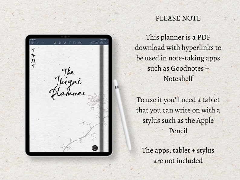 May include: A digital planner with a white background and black text that says "The Ikigai Planner". The planner is open on a tablet with a black stylus next to it. The text "PLEASE NOTE" is in black text on a white background. The text below says "This planner is a PDF download with hyperlinks to be used in note-taking apps such as Goodnotes + Noteshelf. To use it you'll need a tablet that you can write on with a stylus such as the Apple Pencil. The apps, tablet + stylus are not included."