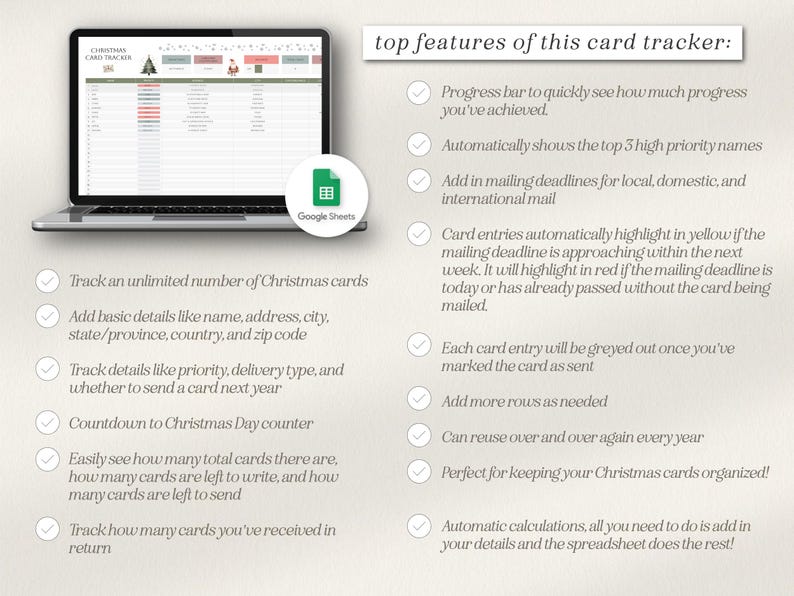 May include: A checklist of features for a Christmas card tracker spreadsheet. The spreadsheet is shown in a laptop screen with a Google Sheets icon. The features include tracking an unlimited number of cards, adding basic details, tracking details like priority, delivery type, and whether to send a card next year, a countdown to Christmas Day counter, easily seeing how many total cards there are, how many cards are left to write, and how many cards are left to send, tracking how many cards you've received in return, a progress bar to quickly see how much progress you've achieved, automatically showing the top 3 high priority names, adding in mailing deadlines for local, domestic, and international mail, card entries automatically highlighting in yellow if the mailing deadline is approaching within the next week, highlighting in red if the mailing deadline is today or has already passed without the card being mailed, each card entry being greyed out once you've marked the card as sent, adding more rows as needed, reusing over and over again every year, being perfect for keeping your Christmas cards organized, and automatic calculations where all you need to do is add in your details and the spreadsheet does the rest.