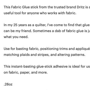 This Fabric Glue stick from the trusted brand Dritz is a useful tool for anyone who works with fabric. In my 25 years as a quilter, I've come to find that glue can be my friend. Sometimes a dab of fabric glue is just what you need. Use for basting fabric, positioning trims and appliqués, matching plaids and stripes, and altering patterns. This instant-basting glue-stick adhesive is ideal for use on fabric, paper, and more. .28oz.