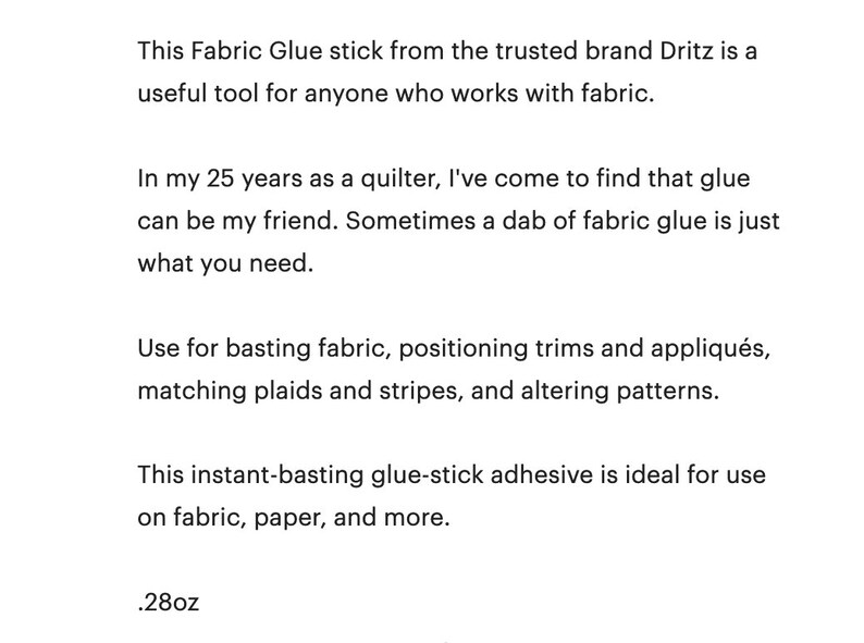 This Fabric Glue stick from the trusted brand Dritz is a useful tool for anyone who works with fabric. In my 25 years as a quilter, I've come to find that glue can be my friend. Sometimes a dab of fabric glue is just what you need. Use for basting fabric, positioning trims and appliqués, matching plaids and stripes, and altering patterns. This instant-basting glue-stick adhesive is ideal for use on fabric, paper, and more. .28oz.