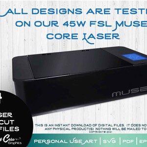 May include: A black laser cutter with a digital display screen and the word "MUSE" printed on the front. The laser cutter is on a white wooden surface. The text "ALL DESIGNS ARE TESTED ON OUR 45W FSL MUSE CORE LASER" is above the laser cutter. The text "THIS IS AN INSTANT DOWNLOAD OF DIGITAL FILES. IT DOES NOT INCLUDE ANY PHYSICAL PRODUCT(S) NOTHING WILL BE MAILED TO YOU. COPYRIGHT 2021" is below the laser cutter. The text "PERSONAL USE ART | SVG | PDF | EPS | DXF" is below the text.