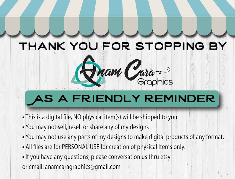May include: A digital file download reminder with the text "THANK YOU FOR STOPPING BY Anam Cara Graphics AS A FRIENDLY REMINDER" and a list of terms and conditions for using the digital file. The text includes: "This is a digital file, NO physical item(s) will be shipped to you. You may not sell, resell or share any of my designs. You may not use any parts of my designs to make digital products of any format. All files are for PERSONAL USE for creation of physical Items only. If you have any questions, please conversation us thru etsy or email: anamcaragraphics@gmail.com."