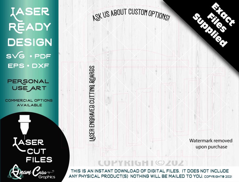 May include: A digital download of laser cut files for a design. The design is on a white wood background. The text "Exact Files Supplied" is in the top right corner. The text "Laser Ready Design" is in the top left corner. The text "SVG, PDF, EPS, DXF" is below the text "Laser Ready Design". The text "Personal Use Art" is below the text "SVG, PDF, EPS, DXF". The text "Commercial Options Available" is below the text "Personal Use Art". The text "Laser Engraved Cutting Boards" is on the right side of the design. The text "Ask Us About Custom Options!" is above the design. The text "Copyright 2021" is below the design. The text "This is an instant download of digital files. It does not include any physical product(s) Nothing will be mailed to you. Copyright 2021" is below the text "Copyright 2021".