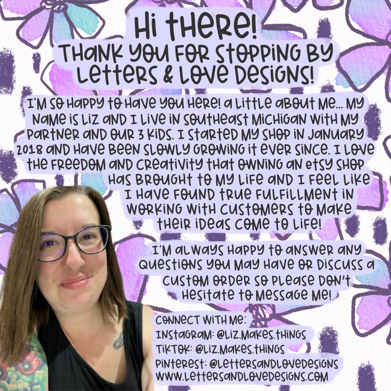 May include: A woman with glasses smiles at the camera. The background is a watercolor design of purple flowers. The text reads "Hi there! Thank you for stopping by Letters & Love Designs! I'm so happy to have you here! A little about me... My name is Liz and I live in Southeast Michigan with my partner and our 3 kids. I started my shop in January 2018 and have been slowly growing it ever since. I love the freedom and creativity that owning an Etsy shop has brought to my life and I feel like I have found true fulfillment in working with customers to make their ideas come to life! I'm always happy to answer any questions you may have or discuss a custom order so please don't hesitate to message me! Connect with me: Instagram: @Liz.Makes.Things TikTok: @Liz.Makes.Things Pinterest: @LettersAndLoveDesigns www.LettersAndLoveDesigns.com"