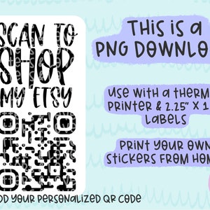 May include: A white sticker with black text that says "SCAN TO SHOP MY ETSY" and a black and white QR code. The text "I ADD YOUR PERSONALIZED QR CODE" is below the QR code. The sticker is for use with a thermal printer and 2.25" x 1.25" labels. The text "THIS IS a PNG DOWNLOAD" is at the top of the image. The text "PRINT YOUR OWN STICKERS FROM HOME!" is at the bottom of the image.