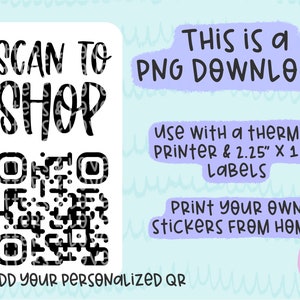 May include: A white sticker with black text that says "SCAN TO SHOP" and a black and white QR code. The text "I ADD YOUR PERSONALIZED QR" is below the QR code. The text "THIS IS a PNG DOWNLOAD" is in the upper right corner of the image. The text "USE WITH a THERMAL PRINTER & 2.25" X 1.25" LABELS" is below the PNG DOWNLOAD text. The text "PRINT YOUR OWN STICKERS FROM HOME!" is below the LABELS text.