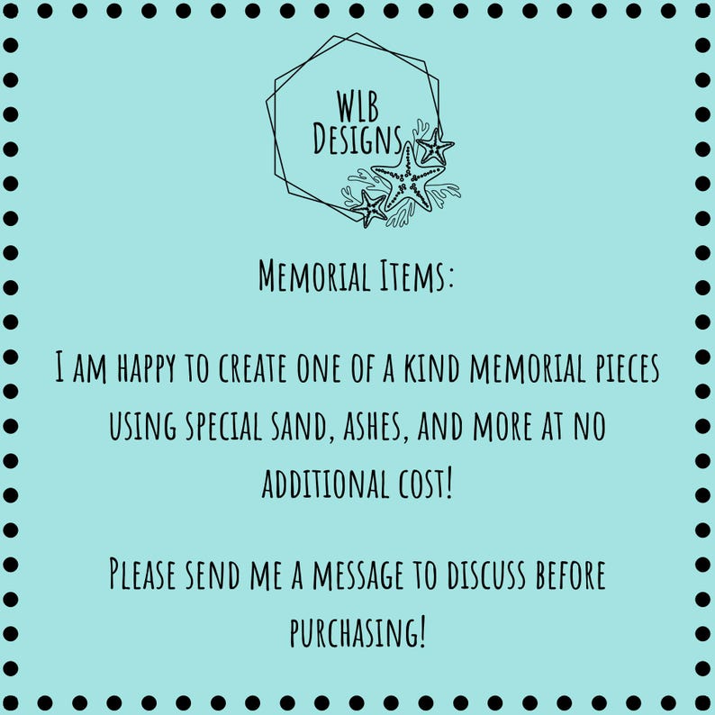 May include: A light blue background with a black dotted border. The text reads "WLB Designs" with starfish graphics. The text below says "Memorial Items: I am happy to create one of a kind memorial pieces using special sand, ashes, and more at no additional cost! Please send me a message to discuss before purchasing!"